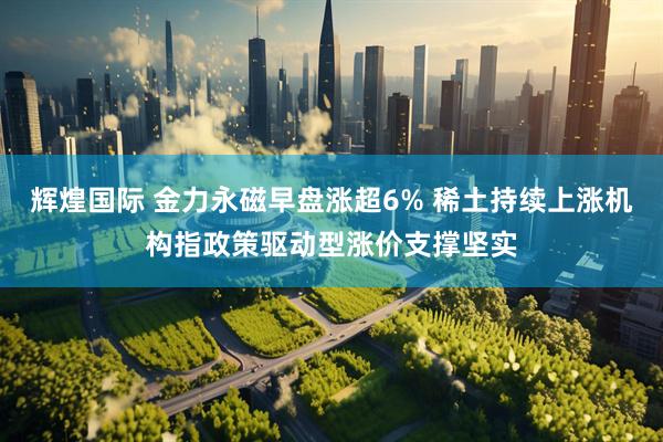 辉煌国际 金力永磁早盘涨超6% 稀土持续上涨机构指政策驱动型涨价支撑坚实