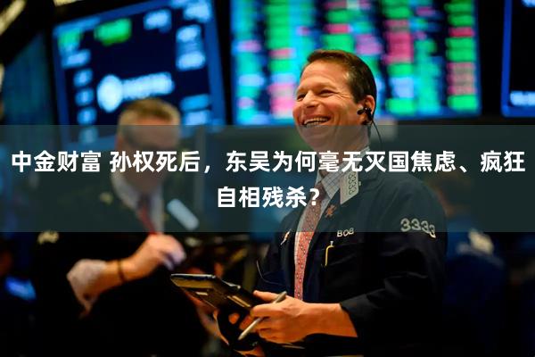中金财富 孙权死后，东吴为何毫无灭国焦虑、疯狂自相残杀？