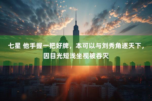 七星 他手握一把好牌，本可以与刘秀角逐天下，因目光短浅坐视被吞灭