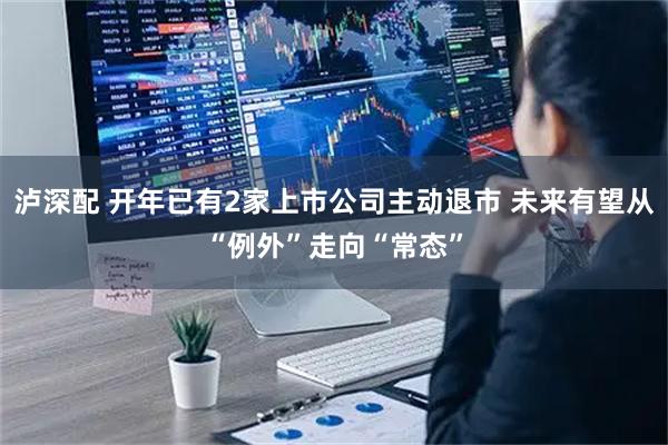 泸深配 开年已有2家上市公司主动退市 未来有望从“例外”走向“常态”