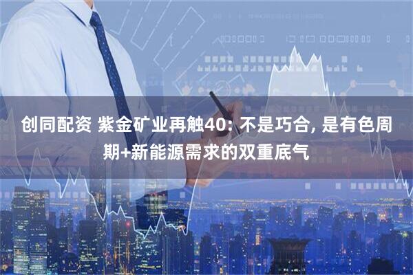 创同配资 紫金矿业再触40: 不是巧合, 是有色周期+新能源需求的双重底气