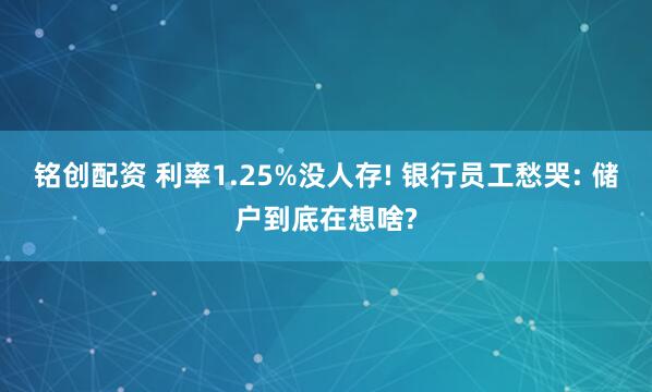 铭创配资 利率1.25%没人存! 银行员工愁哭: 储户到底在想啥?