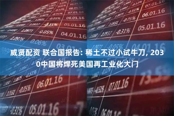 威贤配资 联合国报告: 稀土不过小试牛刀, 2030中国将焊死美国再工业化大门