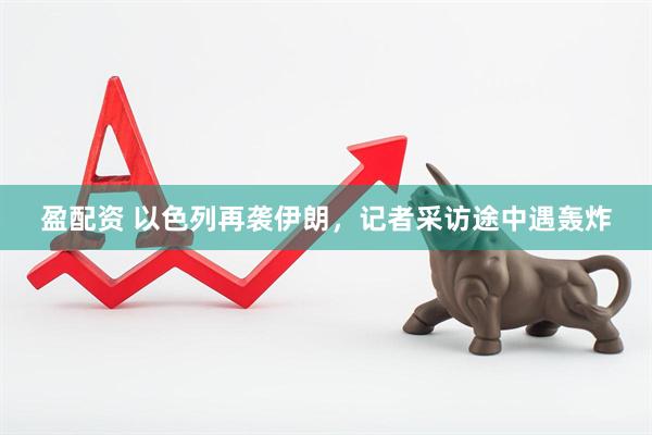 盈配资 以色列再袭伊朗，记者采访途中遇轰炸