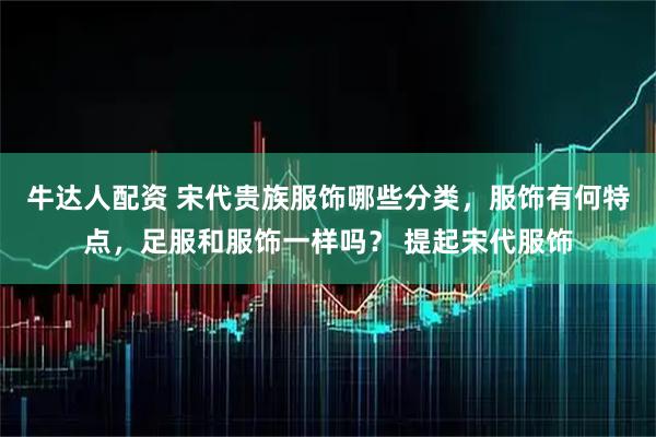 牛达人配资 宋代贵族服饰哪些分类，服饰有何特点，足服和服饰一样吗？ 提起宋代服饰