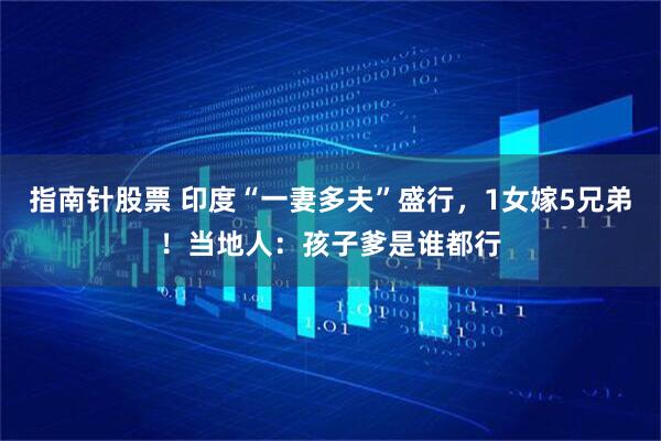 指南针股票 印度“一妻多夫”盛行，1女嫁5兄弟！当地人：孩子爹是谁都行