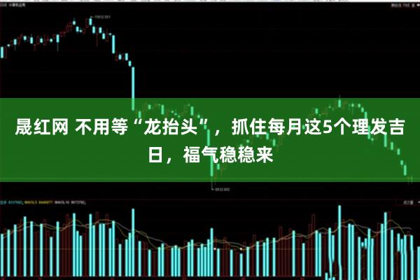 晟红网 不用等“龙抬头”，抓住每月这5个理发吉日，福气稳稳来
