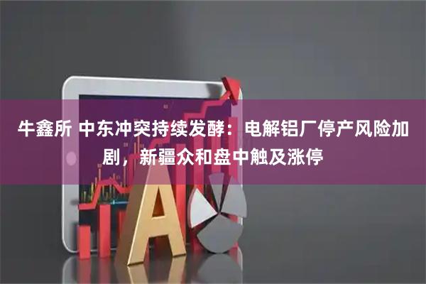 牛鑫所 中东冲突持续发酵：电解铝厂停产风险加剧，新疆众和盘中触及涨停