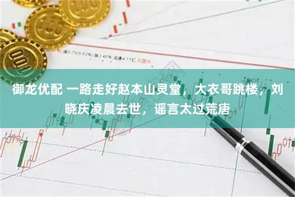 御龙优配 一路走好赵本山灵堂，大衣哥跳楼，刘晓庆凌晨去世，谣言太过荒唐