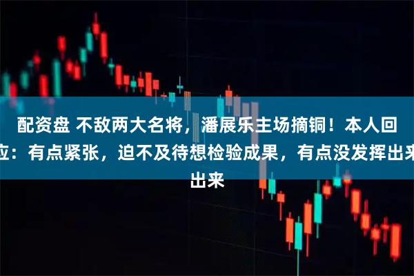 配资盘 不敌两大名将，潘展乐主场摘铜！本人回应：有点紧张，迫不及待想检验成果，有点没发挥出来