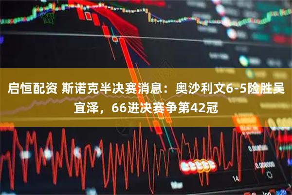 启恒配资 斯诺克半决赛消息：奥沙利文6-5险胜吴宜泽，66进决赛争第42冠