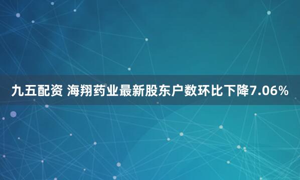 九五配资 海翔药业最新股东户数环比下降7.06%