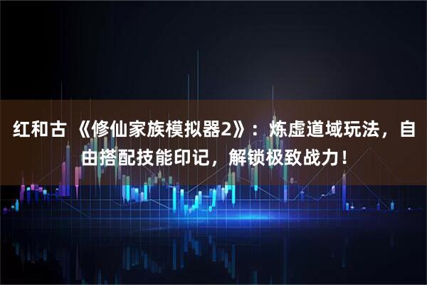红和古 《修仙家族模拟器2》：炼虚道域玩法，自由搭配技能印记，解锁极致战力！