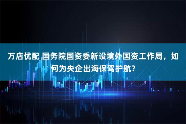 万店优配 国务院国资委新设境外国资工作局，如何为央企出海保驾护航？