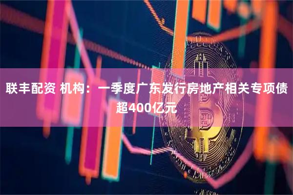 联丰配资 机构：一季度广东发行房地产相关专项债超400亿元