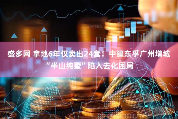 盛多网 拿地6年仅卖出24套！中建东孚广州增城“半山纯墅”陷入去化困局