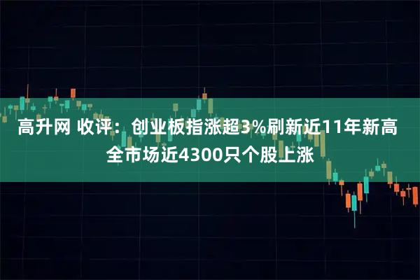 高升网 收评:创业板指涨超3%刷新近11年新高 全市场近4300只个股上涨