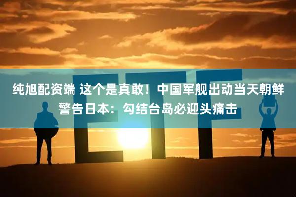 纯旭配资端 这个是真敢!中国军舰出动当天朝鲜警告日本:勾结台岛必迎头痛击