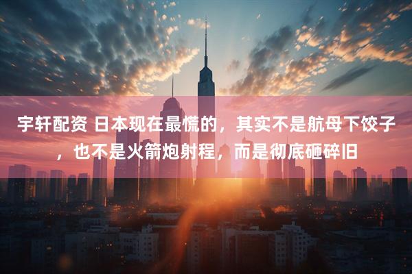 宇轩配资 日本现在最慌的,其实不是航母下饺子,也不是火箭炮射程,而是彻底砸碎旧