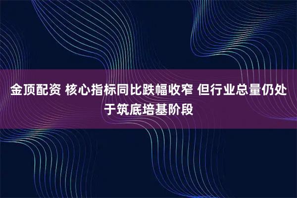 金顶配资 核心指标同比跌幅收窄 但行业总量仍处于筑底培基阶段