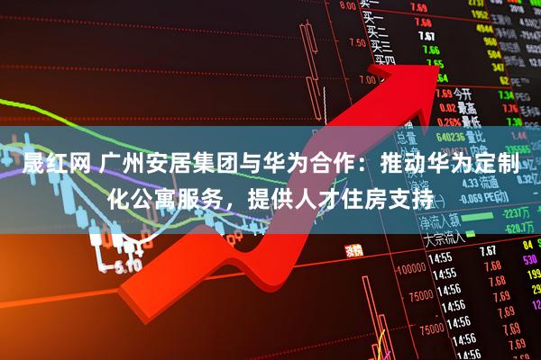 晟红网 广州安居集团与华为合作：推动华为定制化公寓服务，提供人才住房支持