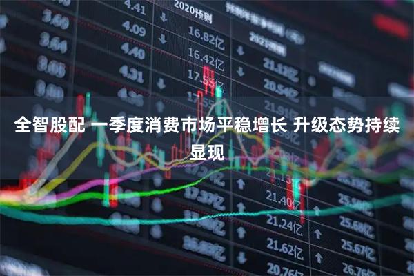 全智股配 一季度消费市场平稳增长 升级态势持续显现