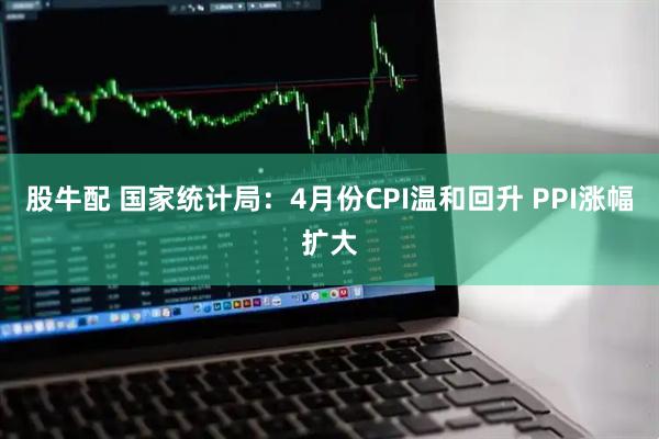 股牛配 国家统计局:4月份CPI温和回升 PPI涨幅扩大