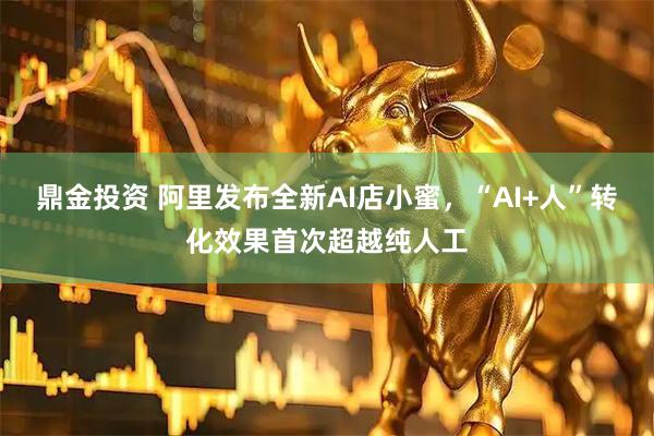 鼎金投资 阿里发布全新AI店小蜜，“AI+人”转化效果首次超越纯人工