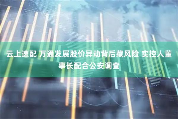 云上速配 万通发展股价异动背后藏风险 实控人董事长配合公安调查