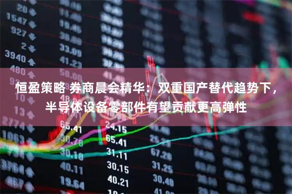 恒盈策略 券商晨会精华：双重国产替代趋势下，半导体设备零部件有望贡献更高弹性