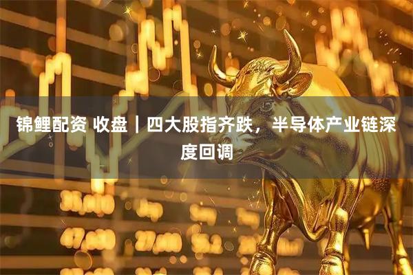 锦鲤配资 收盘|四大股指齐跌,半导体产业链深度回调