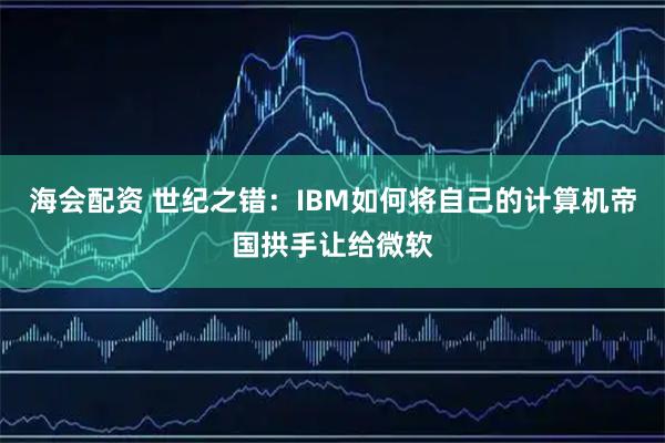 海会配资 世纪之错：IBM如何将自己的计算机帝国拱手让给微软