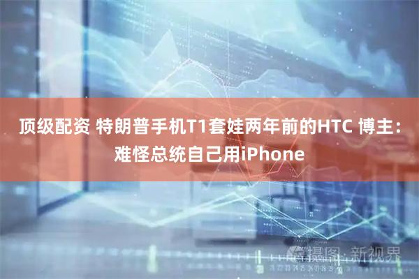 顶级配资 特朗普手机T1套娃两年前的HTC 博主：难怪总统自己用iPhone