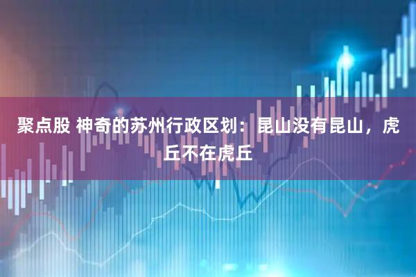 聚点股 神奇的苏州行政区划：昆山没有昆山，虎丘不在虎丘