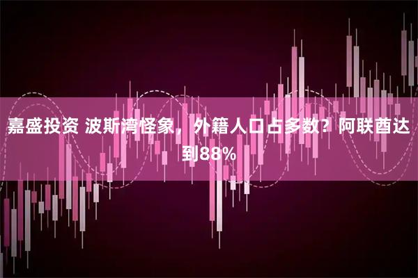 嘉盛投资 波斯湾怪象,外籍人口占多数?阿联酋达到88%