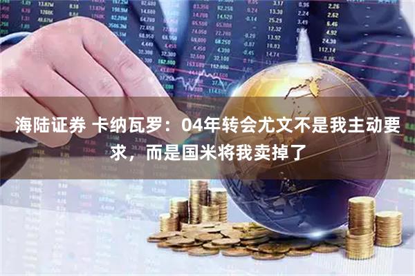 海陆证券 卡纳瓦罗：04年转会尤文不是我主动要求，而是国米将我卖掉了