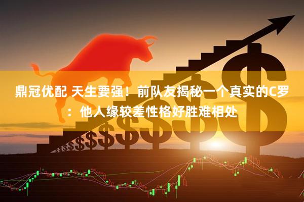 鼎冠优配 天生要强！前队友揭秘一个真实的C罗：他人缘较差性格好胜难相处