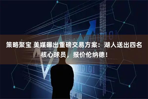 策略聚宝 美媒曝出重磅交易方案:湖人送出四名核心球员,报价伦纳德!